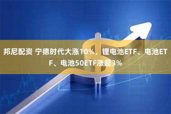 邦尼配资 宁德时代大涨10%，锂电池ETF、电池ETF、电池50ETF涨超3%