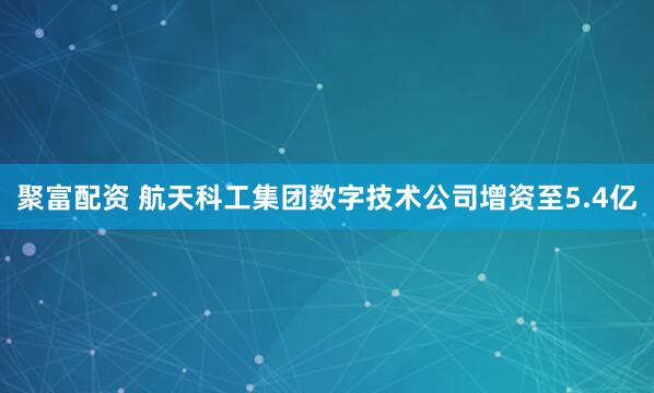 聚富配资 航天科工集团数字技术公司增资至5.4亿