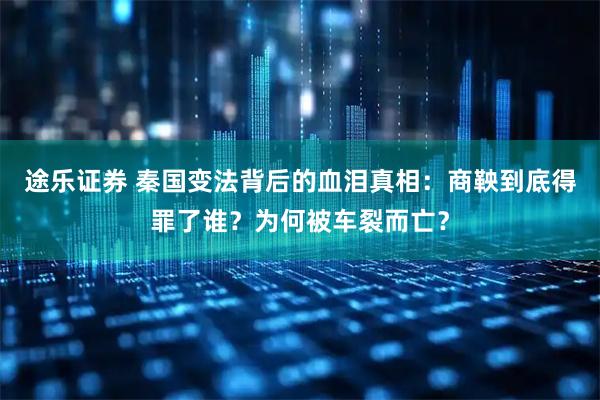 途乐证券 秦国变法背后的血泪真相：商鞅到底得罪了谁？为何被车裂而亡？