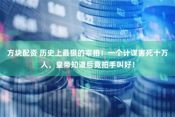 方块配资 历史上最狠的宰相！一个计谋害死十万人，皇帝知道后竟拍手叫好！