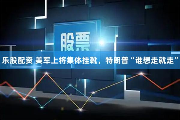 乐股配资 美军上将集体挂靴，特朗普“谁想走就走”