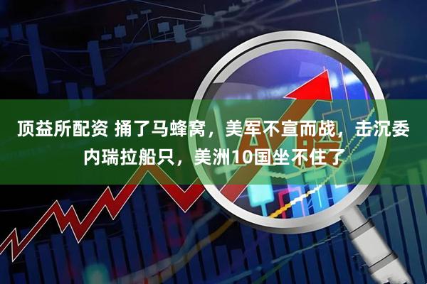 顶益所配资 捅了马蜂窝，美军不宣而战，击沉委内瑞拉船只，美洲10国坐不住了