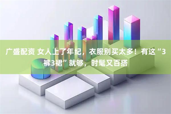 广盛配资 女人上了年纪，衣服别买太多！有这“3裤3裙”就够，时髦又百搭