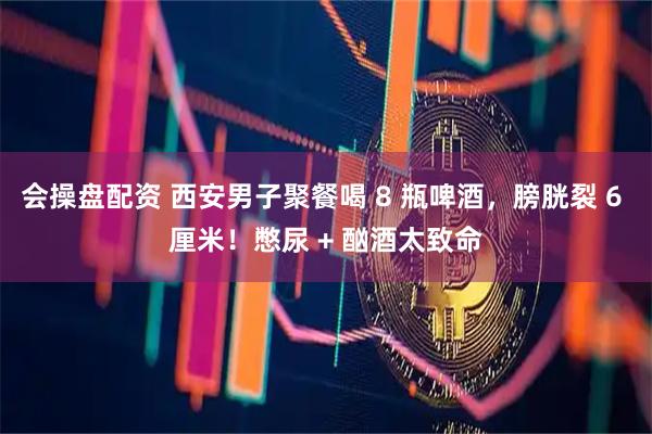 会操盘配资 西安男子聚餐喝 8 瓶啤酒，膀胱裂 6 厘米！憋尿 + 酗酒太致命