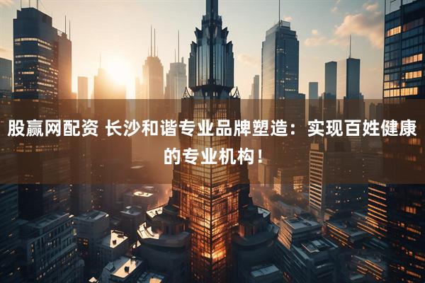 股赢网配资 长沙和谐专业品牌塑造：实现百姓健康的专业机构！