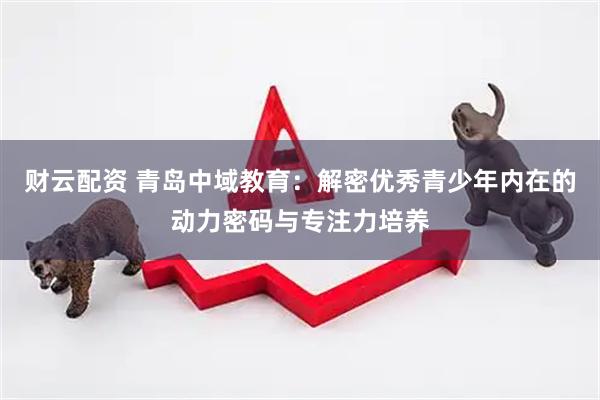 财云配资 青岛中域教育：解密优秀青少年内在的动力密码与专注力培养