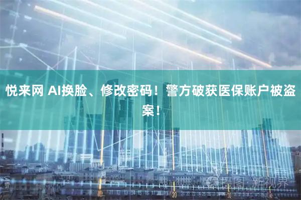 悦来网 AI换脸、修改密码！警方破获医保账户被盗案！