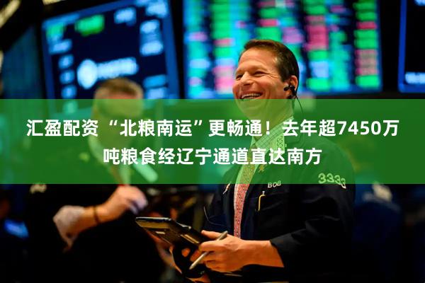 汇盈配资 “北粮南运”更畅通！去年超7450万吨粮食经辽宁通道直达南方