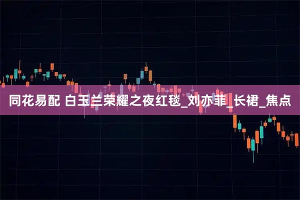 同花易配 白玉兰荣耀之夜红毯_刘亦菲_长裙_焦点