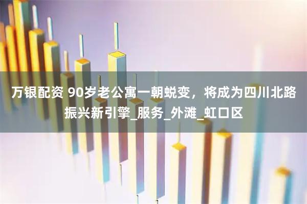 万银配资 90岁老公寓一朝蜕变，将成为四川北路振兴新引擎_服务_外滩_虹口区