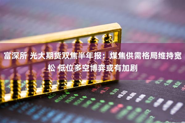 富深所 光大期货双焦半年报：煤焦供需格局维持宽松 低位多空博弈或有加剧