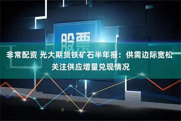非常配资 光大期货铁矿石半年报：供需边际宽松 关注供应增量兑现情况