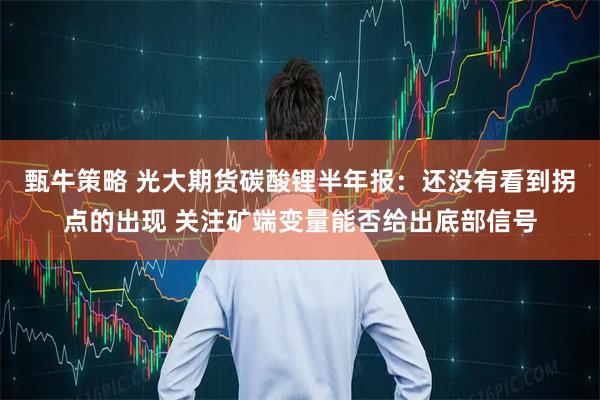 甄牛策略 光大期货碳酸锂半年报：还没有看到拐点的出现 关注矿端变量能否给出底部信号