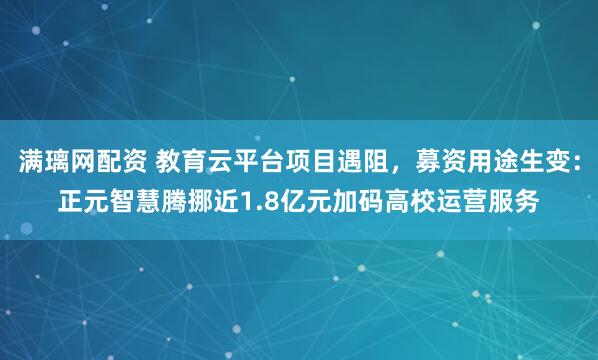 满璃网配资 教育云平台项目遇阻，募资用途生变：正元智慧腾挪近1.8亿元加码高校运营服务