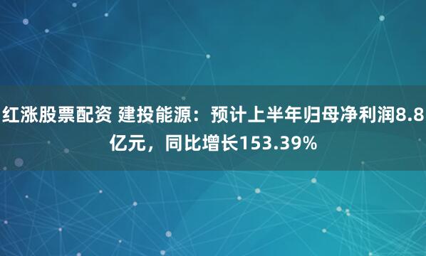 红涨股票配资 建投能源：预计上半年归母净利润8.8亿元，同比增长153.39%