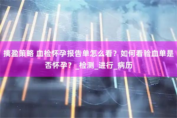 摛盈策略 血检怀孕报告单怎么看？如何看验血单是否怀孕？_检测_进行_病历