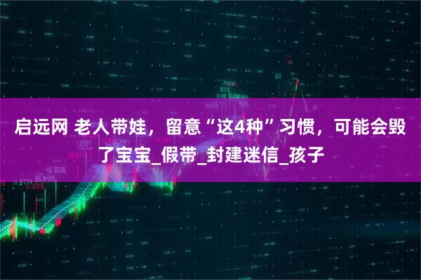 启远网 老人带娃，留意“这4种”习惯，可能会毁了宝宝_假带_封建迷信_孩子