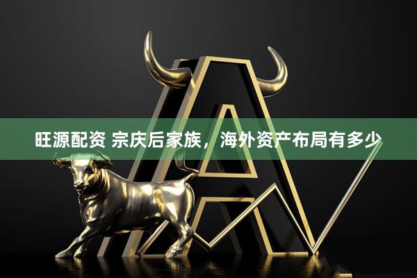 旺源配资 宗庆后家族，海外资产布局有多少