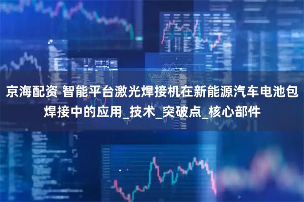 京海配资 智能平台激光焊接机在新能源汽车电池包焊接中的应用_技术_突破点_核心部件