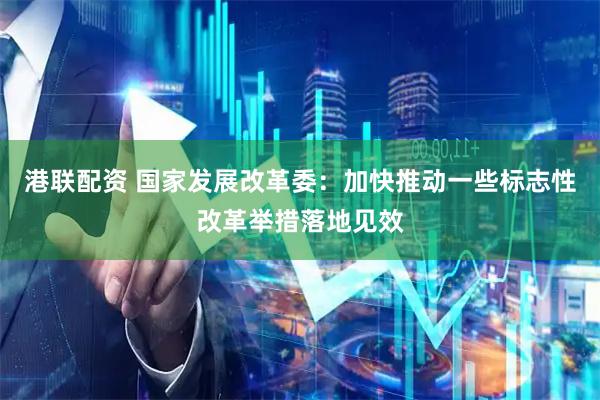 港联配资 国家发展改革委：加快推动一些标志性改革举措落地见效