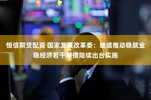 恒信期货配资 国家发展改革委：继续推动稳就业稳经济若干举措陆续出台实施