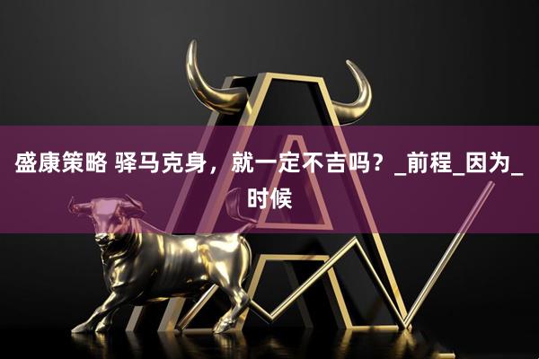 盛康策略 驿马克身，就一定不吉吗？_前程_因为_时候