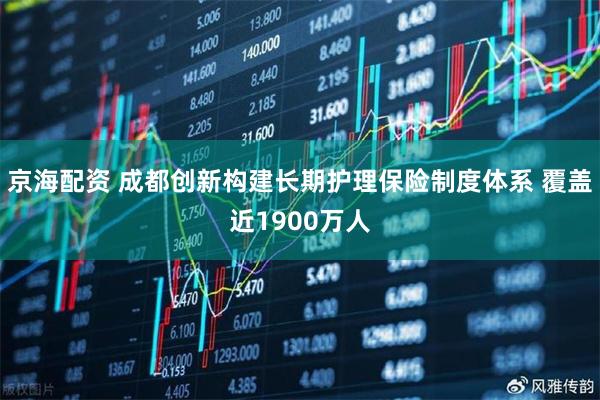 京海配资 成都创新构建长期护理保险制度体系 覆盖近1900万人