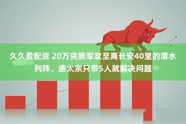 久久盈配资 20万突厥军攻至离长安40里的渭水列阵，唐太宗只带5人就解决问题