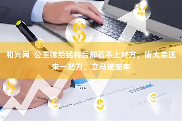 和兴网  公主嫁给猛将后却看不上对方，唐太宗送来一把刀，立马被宠幸