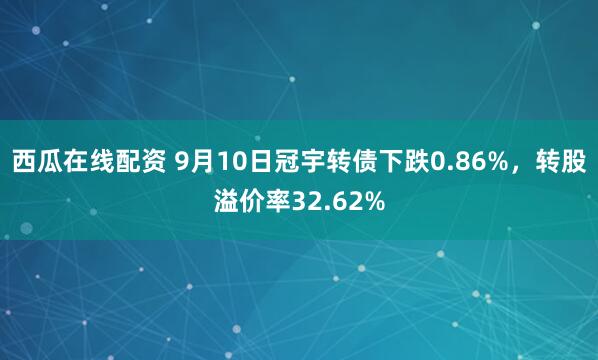 西瓜在线配资 9月10日冠宇转债下跌0.86%，转股溢价率32.62%