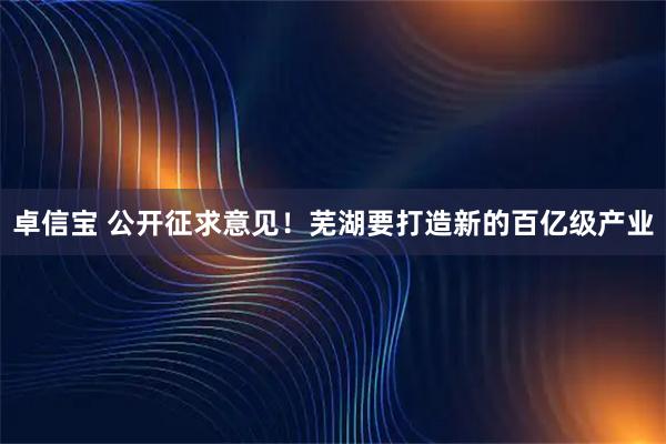 卓信宝 公开征求意见！芜湖要打造新的百亿级产业