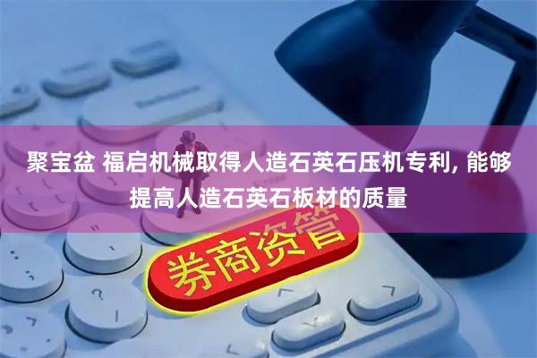 聚宝盆 福启机械取得人造石英石压机专利, 能够提高人造石英石板材的质量