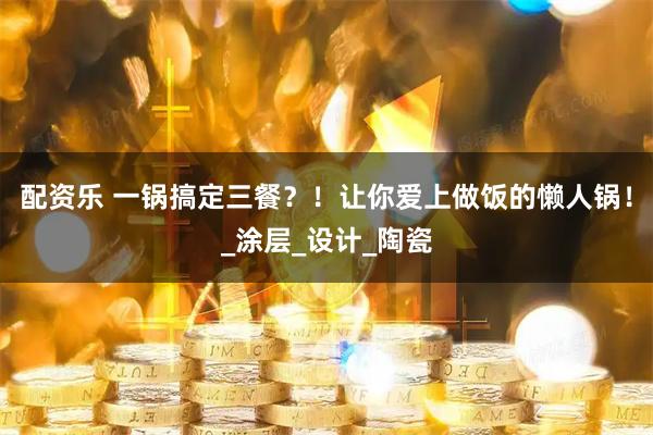 配资乐 一锅搞定三餐？！让你爱上做饭的懒人锅！_涂层_设计_陶瓷