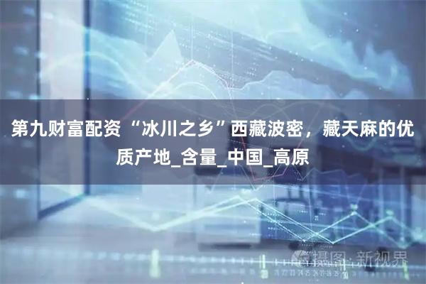 第九财富配资 “冰川之乡”西藏波密，藏天麻的优质产地_含量_中国_高原