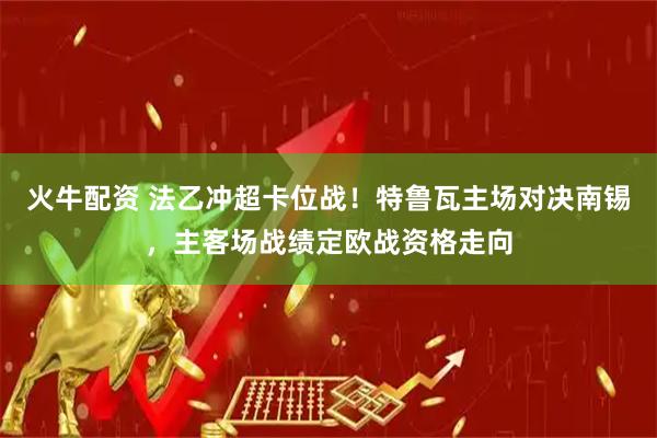 火牛配资 法乙冲超卡位战！特鲁瓦主场对决南锡，主客场战绩定欧战资格走向