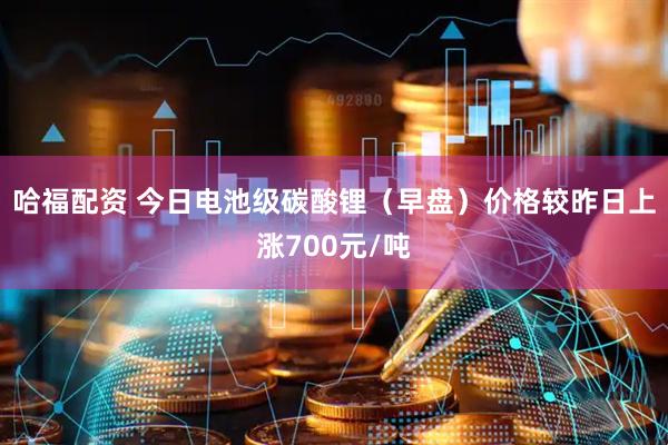 哈福配资 今日电池级碳酸锂（早盘）价格较昨日上涨700元/吨