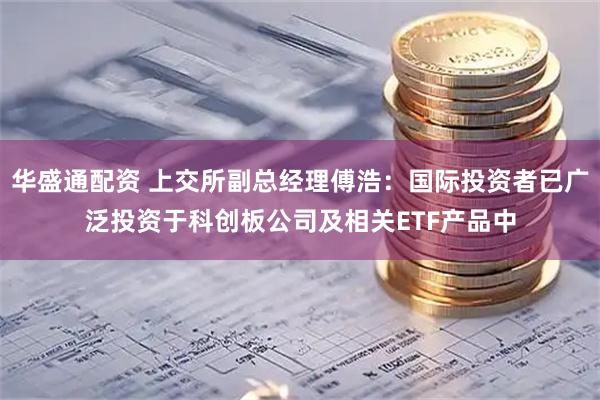 华盛通配资 上交所副总经理傅浩：国际投资者已广泛投资于科创板公司及相关ETF产品中