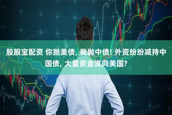 股股宝配资 你抛美债, 我抛中债! 外资纷纷减持中国债, 大量资金流向美国?