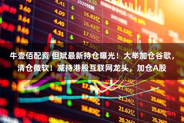牛壹佰配资 但斌最新持仓曝光！大举加仓谷歌，清仓微软！减持港股互联网龙头，加仓A股
